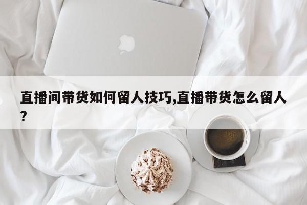 直播间带货如何留人技巧,直播带货怎么留人?
