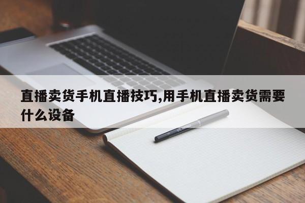直播卖货手机直播技巧,用手机直播卖货需要什么设备