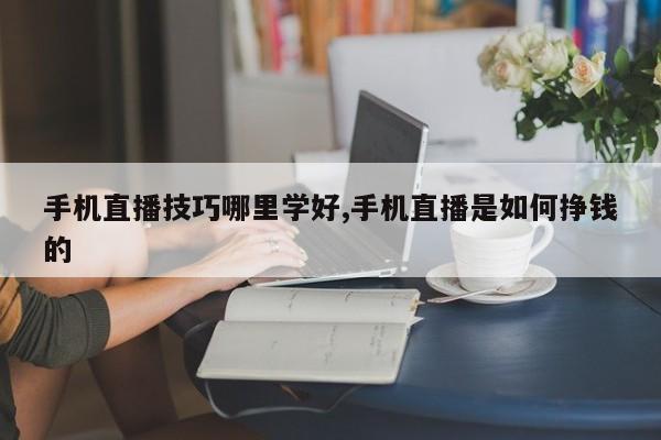 手机直播技巧哪里学好,手机直播是如何挣钱的