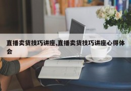 直播卖货技巧讲座,直播卖货技巧讲座心得体会