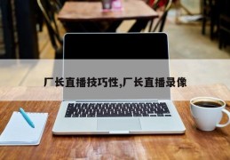 厂长直播技巧性,厂长直播录像