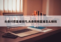头条付费直播技巧,头条视频直播怎么赚钱