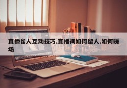 直播留人互动技巧,直播间如何留人,如何暖场