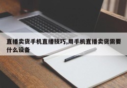 直播卖货手机直播技巧,用手机直播卖货需要什么设备