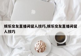娱乐交友直播间留人技巧,娱乐交友直播间留人技巧