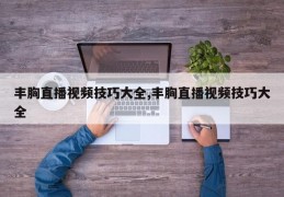 丰胸直播视频技巧大全,丰胸直播视频技巧大全