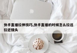 快手直播拉伸技巧,快手直播的时候怎么拉远拉近镜头