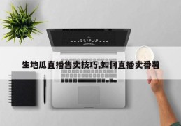 生地瓜直播售卖技巧,如何直播卖番薯