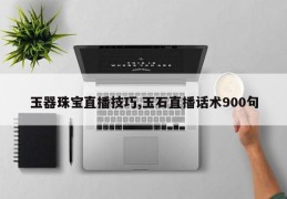 玉器珠宝直播技巧,玉石直播话术900句