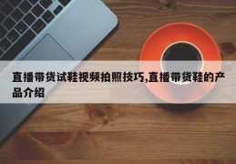 直播带货试鞋视频拍照技巧,直播带货鞋的产品介绍