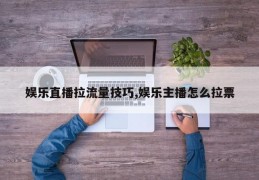 娱乐直播拉流量技巧,娱乐主播怎么拉票