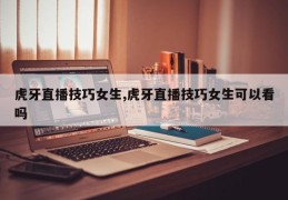 虎牙直播技巧女生,虎牙直播技巧女生可以看吗