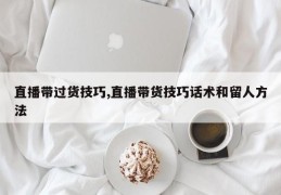 直播带过货技巧,直播带货技巧话术和留人方法