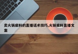 卖火锅底料的直播话术技巧,火锅底料直播文案