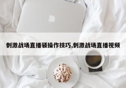 刺激战场直播骚操作技巧,刺激战场直播视频