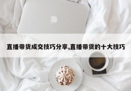 直播带货成交技巧分享,直播带货的十大技巧