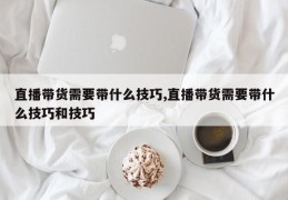 直播带货需要带什么技巧,直播带货需要带什么技巧和技巧