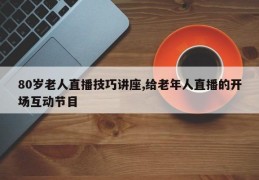 80岁老人直播技巧讲座,给老年人直播的开场互动节目