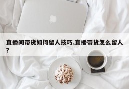 直播间带货如何留人技巧,直播带货怎么留人?
