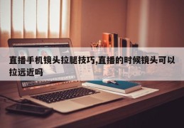 直播手机镜头拉腿技巧,直播的时候镜头可以拉远近吗