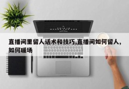 直播间里留人话术和技巧,直播间如何留人,如何暖场