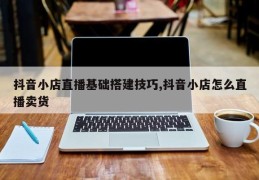 抖音小店直播基础搭建技巧,抖音小店怎么直播卖货