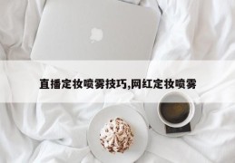 直播定妆喷雾技巧,网红定妆喷雾