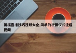 祈福直播技巧视频大全,简单的祈福仪式流程视频